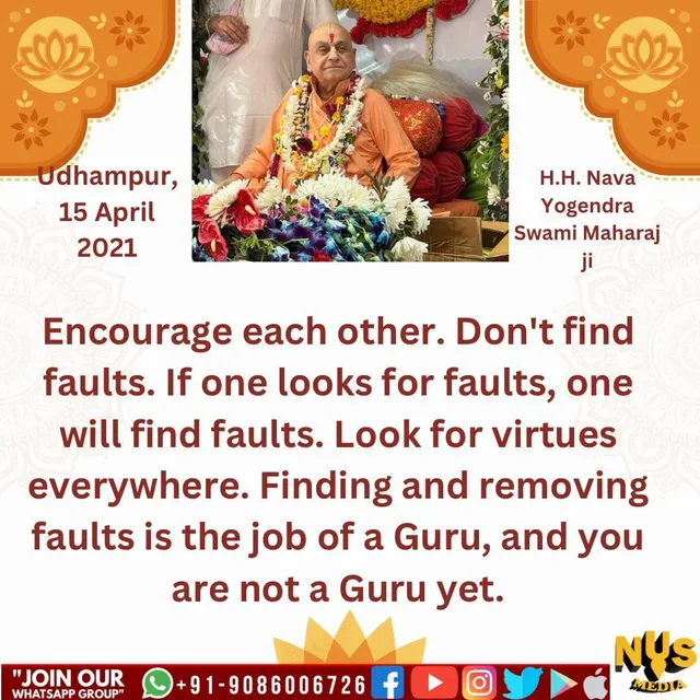 एक दूसरे का उत्साह बढ़ाओ। छिद्रान्वेषण मत करो। अगर गलतियां ढूंढोगे, गलतियां मिल जाऐंगीं। सब जगह गुण ढूंढो। गलतियां ढूंढना और निकालना गुरु का काम है, और आप अभी गुरु नहीं हैं।