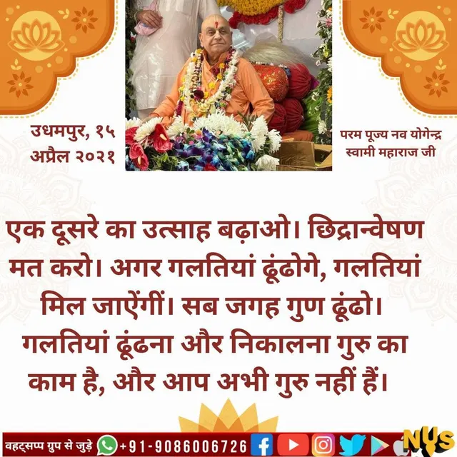 एक दूसरे का उत्साह बढ़ाओ। छिद्रान्वेषण मत करो। अगर गलतियां ढूंढोगे, गलतियां मिल जाऐंगीं। सब जगह गुण ढूंढो। गलतियां ढूंढना और निकालना गुरु का काम है, और आप अभी गुरु नहीं हैं।